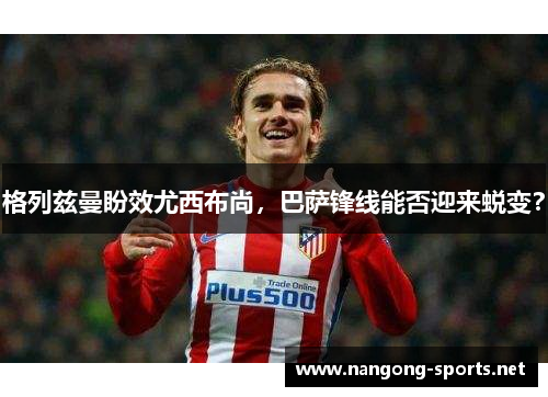 格列兹曼盼效尤西布尚，巴萨锋线能否迎来蜕变？