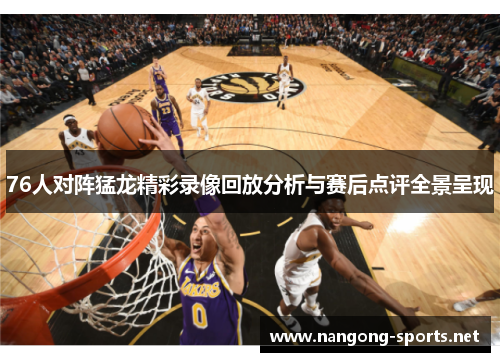 76人对阵猛龙精彩录像回放分析与赛后点评全景呈现