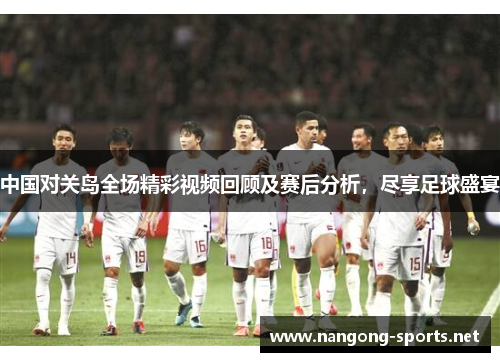 中国对关岛全场精彩视频回顾及赛后分析，尽享足球盛宴