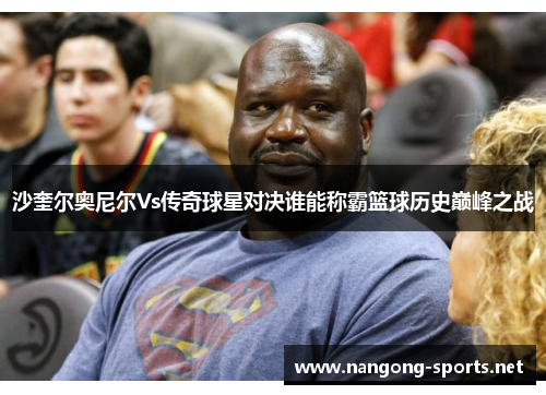 沙奎尔奥尼尔Vs传奇球星对决谁能称霸篮球历史巅峰之战
